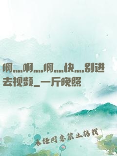 啊灬啊灬啊灬快灬别进去视频