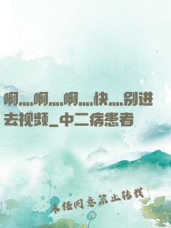 啊灬啊灬啊灬快灬别进去视频