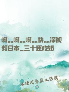 啊灬啊灬啊灬快灬深视频日本