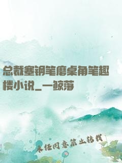 总裁塞钢笔磨桌角笔趣楼小说