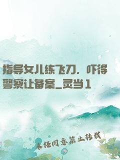 指导女儿练飞刀，吓得警察让备案