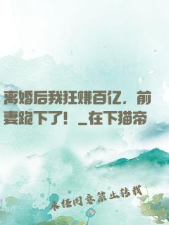 离婚后我狂赚百亿，前妻跪下了！