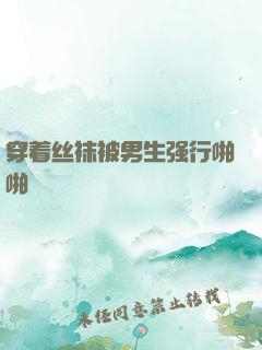 穿着丝袜被男生强行啪啪